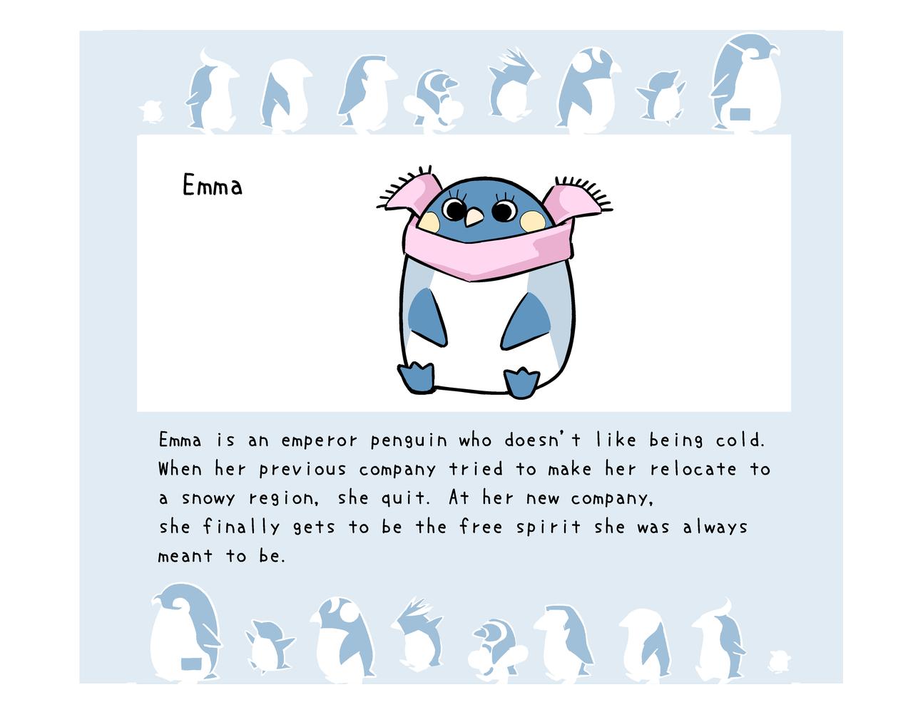 Emma is an emperor penguin who hates the cold, so when her previous company wanted to transfer her to a cold country, she quit, and moved to a company that values individual freedom
