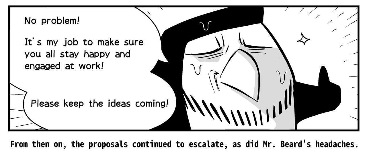 With bitter smile, Mr. Beard tells her it's his job to make sure everyone is happy and engaged at work. From then on, the proposals continue to escalate, as do Mr.Beard's headaches.